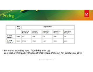 @carehart charlie@carehart.org
Pricing
• For more, including how I found this info, see
carehart.org/blog/client/index.cfm/2016/2/24/pricing_for_coldfusion_2016
 