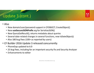 @carehart charlie@carehart.org
Update 3 (cont.)
• Also
• New domain/user/password support in CFOBJECT, CreateObject()
• New useSecureJSONPrefix arg for SerializeJSON()
• New QueryGetResult(), returns metadata about queries
• Several date-related changes in several functions, new IsDateObject()
• Also 180 bug fixes (100+ as reported by users)
• CF Builder 2016 Update 3 released concurrently
• PhoneGap updated to 6.0
• 25 bug fixes, including for an important security fix and Security Analyzer
• Enhancements to editor
 