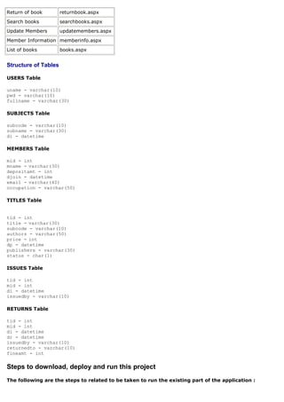 Return of book        returnbook.aspx
Search books          searchbooks.aspx
Update Members        updatemembers.aspx
Member Information memberinfo.aspx
List of books         books.aspx


Structure of Tables

USERS Table

uname - varchar(10)
pwd - varchar(10)
fullname - varchar(30)

SUBJECTS Table

subcode - varchar(10)
subname - varchar(30)
di - datetime

MEMBERS Table

mid - int
mname - varchar(30)
depositamt - int
djoin - datetime
email - varchar(40)
occupation - varchar(50)

TITLES Table


tid - int
title - varchar(30)
subcode - varchar(10)
authors - varchar(50)
price - int
dp - datetime
publishers - varchar(30)
status - char(1)

ISSUES Table

tid - int
mid - int
di - datetime
issuedby - varchar(10)

RETURNS Table

tid - int
mid - int
di - datetime
dr - datetime
issuedby - varchar(10)
returnedto - varchar(10)
fineamt - int

Steps to download, deploy and run this project
The following are the steps to related to be taken to run the existing part of the application :
 