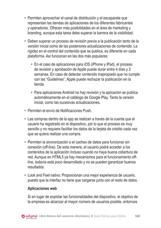Libro blanco del comercio electrónico I Guía Práctica para Pymes 160
•	 Permiten aprovechar el canal de distribución y el escaparate que
representan las tiendas de aplicaciones de los diferentes fabricantes
y operadores. Ofrecen más posibilidades en el área de marketing y
branding, aunque esta tarea debe superar la barrera de la visibilidad.
•	 Deben superar un proceso de revisión previo a la publicación tanto de la
versión inicial como de las posteriores actualizaciones de contenido. La
rigidez en el control del contenido que se publica, es diferente en cada
plataforma. Así funcionan en las dos más populares:
•	 En el caso de aplicaciones para iOS (iPhone y iPad), el proceso
de revisión y aprobación de Apple puede durar entre 4 días y 2
semanas. En caso de detectar contenido inapropiado que no cumple
con las “Guidelines”, Apple puede rechazar la publicación en la
tienda.
•	 Para aplicaciones Android no hay revisión y la aplicación se publica
automáticamente en el catálogo de Google Play. Tanto la versión
inicial, como las sucesivas actualizaciones.
•	 Permiten el envío de Notificaciones Push.
•	 Las compras dentro de la app se realizan a través de la cuenta que el
usuario ha registrado en el dispositivo, por lo que el proceso es muy
sencillo y no requiere facilitar los datos de la tarjeta de crédito cada vez
que se quiera realizar una compra.
•	 Permiten la sincronización o el cacheo de datos para funcionar sin
conexión (off-line). De esta manera, el usuario podrá acceder a los
contenidos de la aplicación incluso cuando no haya buena cobertura de
red. Aunque en HTML5 ya hay mecanismos para el funcionamiento off-
line, todavía está poco desarrollado y no se pueden garantizar buenos
resultados.
•	 Look and Feel nativo: Proporcionan una mejor experiencia de usuario,
puesto que la interfaz no tiene que cargarse junto con el resto de datos.
Aplicaciones web
Si en lugar de explotar las funcionalidades del dispositivo, el objetivo de
la empresa es alcanzar al mayor número de usuarios posible, entonces
 