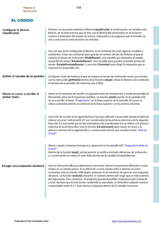 Proyecto 11 118
Bola de cristal
EL CÓDIGO
Primero, es necesario importar la librería LiquidCrystal. A continuación, se inicializa esta
librería, de la misma forma que se hizo con la librería del servomotor en el proyecto
número 5 (indicador del estado de ánimo), indicando en el programa que terminales se
van a usar para la comunicación con Arduino.
Una vez que se ha configurado la librería, es el momento de crear algunas variables y
constantes. Crear una constante para guardar el número del pin de Arduino al que se
conecta el sensor de inclinación (PindelSensor), una variable que almacene el estado
actual del de sensor (EstadodelSensor), otra variable para guardar el estado previo del
sensor (EstadoPreviodelSensor), y una más (Contestar) para elegir la respuesta que se
mostrará en la pantalla LCD.
Configurar el pin de Arduino al que se conecta el sensor de inclinación como una entrada
con la instrucción pinMode() dentro de la función setup(). Iniciar la librería LCD e indicarle
el tamaño de la pantalla (16 columnas por 2 filas).
Ahora es el momento de escribir un pequeño texto de introducción a modo de pantalla de
bienvenida antes las 8 respuestas posibles. La función print() escribe en la pantalla LCD.
Se va a escribir el texto “Preguntame” en la línea superior de la pantalla. El cursor se
coloca automáticamente al comienzo de la línea superior y en la primera columna.
Con el fin de escribir en la siguiente línea, hay que indicarle a la pantalla donde se debe de
colocar el cursor (setCursor(0,1)). Las coordenadas de la primera columna y de la segunda
línea son 0,1 (recuerda que en los ordenadores las coordenadas 0,0 se refiere a la primera
columna de la primera fila). Usar la función lcd.setCursor() para mover el cursor a la
primera columna de la segunda fila y a continuación decirle que escriba la frase “Bola de
Cristal”.
Ahora, cuando comience el programa, aparecerá en la pantalla LCD “Preguntame Bola de
Cristal”.
Dentro de la función loop(), primeramente se verifica el estado del sensor de inclinación,
y a continuación se coloca el valor leído dentro de la variable EstadodelSensor.
Usar la instrucción if() para determinar si el sensor está en una posición diferente a como
estaba en un estado previo. Si es diferente a como estaba antes y además en estos
momentos está en estado LOW (bajo), entonces es el momento de generar una respuesta
aleatoria. La función random() devuelve un número dentro del rango que se indica dentro
del argumento. Para comenzar, el programa guarda 8 posibles respuestas para la bola de
cristal. Siempre que la instrucción random(8) es ejecutada, se obtendrá cualquier número
comprendido entre 0 y 7. Este número se guarda dentro de la variable Contestar.
Traducido by Tino Fernández Cueto http://www.futureworkss.com
 
