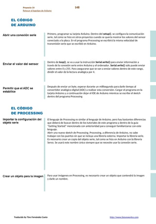 Proyecto 14 148
Retocar el logotipo de Arduino
EL CÓDIGO
DE ARDUINO
Primero, programar su tarjeta Arduino. Dentro del setup(), se configura la comunicación
serie, tal como se hizo en otros proyectos cuando se quería mostrar los valores del sensor
conectado a la placa. En el programa Processing se escribirá la misma velocidad de
transmisión serie que se escribió en Arduino.
Dentro de loop(), se va a usar la instrucción Serial.write() para enviar información a
través de la conexión serie entre Arduino y el ordenador. Serial.write() solo puede enviar
valores entre 0 y 255. Para asegurarse que se van a enviar valores dentro de este rango,
dividir el valor de la lectura analógica por 4.
Después de enviar un byte, esperar durante un millisegundo para darle tiempo al
convertidor analógico-digital (ADC) a realizar esta conversión. Cargar el programa en la
tarjeta Arduino y a continuación dejar el IDE de Arduino mientras se escribe el sketch
dentro del programa Processing
EL CÓDIGO
DE PROCESSING
El lenguaje de Processing es similar al lenguaje de Arduino, pero hay bastantes diferencias
que deberá de buscar dentro de los tutoriales de este programa y dentro de la guía
“Getting Started” mencionada con anterioridad para conseguir familiarizarse con este
lenguaje.
Abrir una nuevo sketch de Processing. Processing, a diferencia de Arduino, no sabe
trabajar con los puertos sin que se incluya una librería externa. Importar la librería serie.
Es necesario crear un copia del objeto serie, tal como se hizo en Arduino con la librería
Servo. Se usará este nombre único siempre que se necesite usar la conexión serie.
Para usar imágenes en Processing, es necesario crear un objeto que contendrá la imagen
y darle un nombre.
Traducido by Tino Fernández Cueto http://www.futureworkss.com
 