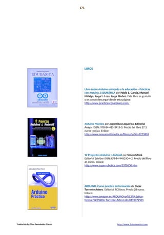 Libros recomendados 171
APUNTES Y
LIBROS
RECOMENADOS
LIBROS
Libro sobre Arduino enfocado a la educación – Prácticas
con Arduino 2 EDUBÁSICA por Pablo E. García, Manuel
Hidalgo, Jorge L. Loza, Jorge Muñoz. Este libro es gratuito
y se puede descargar desde esta página:
http://www.practicasconarduino.com/
Arduino Práctico por Joan Ribas Lequerica. Editorial
Anaya ISBN: 978-84-415-3419-3. Precio del libro 27.5
euros con iva. Enlace:
http://www.anayamultimedia.es/libro.php?id=3273803
12 Proyectos Arduino + Android por Simon Monk.
Editorial Estribor ISBN:978-84-940030-4-2. Precio del libro
25 euros. Enlace:
http://www.superrobotica.com/S370530.htm
ARDUINO. Curso práctico de formación de Oscar
Torrente Artero. Editorial RC libros. Precio 28 euros.
Enlace:
http://www.amazon.es/ARDUINO-pr%C3%A1ctico-
formaci%C3%B3n-Torrente-Artero/dp/8494072501
Traducido by Tino Fernández Cueto http://www.futureworkss.com
 
