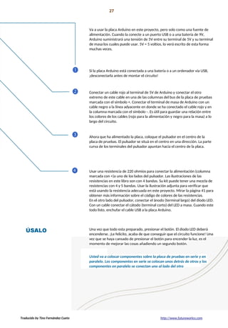 Proyecto 01 27
Conozca sus herramientas
Va a usar la placa Arduino en este proyecto, pero solo como una fuente de
alimentación. Cuando la conecte a un puerto USB o a una batería de 9V,
Arduino suministrará una tensión de 5V entre su terminal de 5V y su terminal
de masa los cuales puede usar. 5V = 5 voltios, lo verá escrito de esta forma
muchas veces.
Si la placa Arduino está conectada a una batería o a un ordenador vía USB,
¡desconectarla antes de montar el circuito!
Conectar un cable rojo al terminal de 5V de Arduino y conectar el otro
extremo de este cable en una de las columnas del bus de la placa de pruebas
marcada con el símbolo +. Conectar el terminal de masa de Arduino con un
cable negro a la línea adyacente en donde se ha conectado el cable rojo y en
la columna marcada con el símbolo -. Es útil para guardar una relación entre
los colores de los cables (rojo para la alimentación y negro para la masa) a lo
largo del circuito.
Ahora que ha alimentado la placa, coloque el pulsador en el centro de la
placa de pruebas. El pulsador se situá en el centro en una dirección. La parte
curva de los terminales del pulsador apuntan hacia el centro de la placa.
Usar una resistencia de 220 ohmios para conectar la alimentación (columna
marcada con +)a uno de los lados del pulsador. Las ilustraciones de las
resistencias en este libro son con 4 bandas. Su kit puede tener una mezcla de
resistencias con 4 y 5 bandas. Usar la ilustración adjunta para verificar que
está usando la resistencia adecuada en este proyecto. Mirar la página 41 para
obtener más información sobre el código de colores de las resistencias.
En el otro lado del pulsador, conectar el ánodo (terminal largo) del diodo LED.
Con un cable conectar el cátodo (terminal corto) del LED a masa. Cuando este
todo listo, enchufar el cable USB a la placa Arduino.
Una vez que todo esta preparado, presionar el botón. El diodo LED deberá
encenderse. ¡Le felicito, acaba de que conseguir que el circuito funcione! Una
vez que se haya cansado de presionar el botón para encender la luz, es el
momento de mejorar las cosas añadiendo un segundo botón.
Usted va a colocar componentes sobre la placa de pruebas en serie y en
paralelo. Los componentes en serie se colocan unos detrás de otros y los
componentes en paralelo se conectan uno al lado del otro
Traducido by Tino Fernández Cueto http://www.futureworkss.com
 