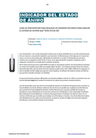 Introducción 63
La preparación!
USAR UN SERVOMOTOR PARA REALIZAR UN MEDIDOR MECÁNICO PARA INDICAR
EL ESTADO DE HUMOR QUE TIENE EN ESE DÍA
Descubra: mapa de valores, servomotores, utilización de librerías incorporadas
Tiempo: 1 HORA Proyectos en los que se basa: 1,2,3,4
Nivel: bajo-medio
Los servomotores son un tipo especial de motores que no giran alrededor de un círculo continuamente,
sino se mueven a una posición específica y permanecen en ella hasta que se les diga que se muevan de
nuevo. Los servos solo suelen girar 180 grados (la mitad de un círculo). Combinando uno de estos
motores con un pequeño cartón hecho a mano, será capaz de decirle a la gente si deberían venir y
preguntar si necesita o no ayuda para su próximo proyecto.
De la misma forma que se ha usado PWM y los LEDs en el proyecto anterior, los servomotores necesitan
un número de impulsos para saber que ángulo deben de girar. Los impulsos siempre tienen los mismos
intervalos (periodo), pero el ancho de estos impulsos puede variar entre 1000 y 2000 micro segundos. Si
bien es posible escribir código para generar estos impulsos, el software de Arduino incluye una librería
que permite controlar el motor con facilidad.
Ya que el servomotor solo gira 180 grados y la entrada analógica varía de 0 a 1023, es necesario usar una
función llamada map() para cambiar la escala de los valores que produce el potenciómetro.
Una de las grandes cosas que tiene la comunidad de Arduino es el talento de la gente quien aumenta su
funcionalidad a través de software adicional. De esta forma es posible que cualquiera escriba librerías
para aumentar la funcionalidad de Arduino. Existen librerías para una gran variedad de sensores y
actuadores y otros dispositivos con la que los usuarios han contribuido en esta comunidad. El software
libre extiende la funcionalidad de un entorno de programación. El software de Arduino viene con un
número de librerías que son útiles para trabajar con el hardware o lo datos. Una de las librerías incluida
esta diseñada para ser usada con servomotores. Cuando se escriba el código será necesario importar
esta librería y así se podrá controlar el servomotor.
Traducido by Tino Fernández Cueto http://www.futureworkss.com
 