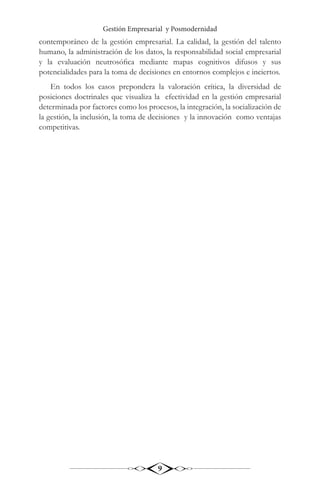 Gestión Empresarial y Posmodernidad
9
contemporáneo de la gestión empresarial. La calidad, la gestión del talento
humano, la administración de los datos, la responsabilidad social empresarial
y la evaluación neutrosófica mediante mapas cognitivos difusos y sus
potencialidades para la toma de decisiones en entornos complejos e inciertos.
En todos los casos prepondera la valoración crítica, la diversidad de
posiciones doctrinales que visualiza la efectividad en la gestión empresarial
determinada por factores como los procesos, la integración, la socialización de
la gestión, la inclusión, la toma de decisiones y la innovación como ventajas
competitivas.
 