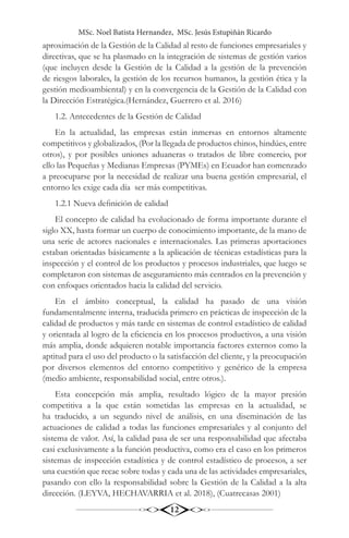 MSc. Noel Batista Hernandez, MSc. Jesús Estupiñán Ricardo
12
aproximación de la Gestión de la Calidad al resto de funciones empresariales y
directivas, que se ha plasmado en la integración de sistemas de gestión varios
(que incluyen desde la Gestión de la Calidad a la gestión de la prevención
de riesgos laborales, la gestión de los recursos humanos, la gestión ética y la
gestión medioambiental) y en la convergencia de la Gestión de la Calidad con
la Dirección Estratégica.(Hernández, Guerrero et al. 2016)
1.2. Antecedentes de la Gestión de Calidad
En la actualidad, las empresas están inmersas en entornos altamente
competitivos y globalizados, (Por la llegada de productos chinos, hindúes, entre
otros), y por posibles uniones aduaneras o tratados de libre comercio, por
ello las Pequeñas y Medianas Empresas (PYMEs) en Ecuador han comenzado
a preocuparse por la necesidad de realizar una buena gestión empresarial, el
entorno les exige cada día ser más competitivas.
1.2.1 Nueva definición de calidad
El concepto de calidad ha evolucionado de forma importante durante el
siglo XX, hasta formar un cuerpo de conocimiento importante, de la mano de
una serie de actores nacionales e internacionales. Las primeras aportaciones
estaban orientadas básicamente a la aplicación de técnicas estadísticas para la
inspección y el control de los productos y procesos industriales, que luego se
completaron con sistemas de aseguramiento más centrados en la prevención y
con enfoques orientados hacia la calidad del servicio.
En el ámbito conceptual, la calidad ha pasado de una visión
fundamentalmente interna, traducida primero en prácticas de inspección de la
calidad de productos y más tarde en sistemas de control estadístico de calidad
y orientada al logro de la eficiencia en los procesos productivos, a una visión
más amplia, donde adquieren notable importancia factores externos como la
aptitud para el uso del producto o la satisfacción del cliente, y la preocupación
por diversos elementos del entorno competitivo y genérico de la empresa
(medio ambiente, responsabilidad social, entre otros.).
Esta concepción más amplia, resultado lógico de la mayor presión
competitiva a la que están sometidas las empresas en la actualidad, se
ha traducido, a un segundo nivel de análisis, en una diseminación de las
actuaciones de calidad a todas las funciones empresariales y al conjunto del
sistema de valor. Así, la calidad pasa de ser una responsabilidad que afectaba
casi exclusivamente a la función productiva, como era el caso en los primeros
sistemas de inspección estadística y de control estadístico de procesos, a ser
una cuestión que recae sobre todas y cada una de las actividades empresariales,
pasando con ello la responsabilidad sobre la Gestión de la Calidad a la alta
dirección. (LEYVA, HECHAVARRIA et al. 2018), (Cuatrecasas 2001)
 