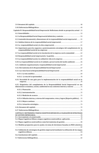 CAPITULOV.NEUTROSOFIAY MAPASCOGNITIVOSDIFUSOS ENLA VALIDACIÓN DEESTRATEGIAS
DE GESTIÓN EMPRESARIAL.
.
..............................................................................................................78
3.9. Resumen del capítulo.................................................................................................................48
3.10. Referencias Bibliográ�icas......................................................................................................49
Capitulo IV: Responsabilidad Social Empresarial. Re�lexiones desde su perspectiva actual ..53
4.1. Generalidades..............................................................................................................................53
4.2. La Responsabilidad Social Empresarial de�inición y contexto ..........................................53
4.3. Contenido documental y dimensiones de la responsabilidad social empresarial.........55
4.4. Ámbitos básicos de la responsabilidad social empresarial................................................57
4.5. La responsabilidad social y la ética empresarial.................................................................61
4.6. Importancia para los negocios y posicionamiento estratégico del cumplimiento de la
responsabilidad social de las empresas ...............................................................................62
4.7. La responsabilidad social en la vinculación de la empresa con la comunidad...............62
4.8. Responsabilidad social empresarial y la gestión.................................................................63
4.9. La responsabilidad social y la calidad de vida en la empresa............................................65
4.10. La responsabilidad social en el cuidado y preservación del medio ambiente .............66
4.11. Ambiente organizacional y responsabilidad social empresarial....................................67
4.12. Herramientas de la Responsabilidad Social Empresarial ................................................67
4.13. Las rutas hacia la Responsabilidad Social Empresarial....................................................69
4.13.1. La ruta analítica ................................................................................................................69
4.13.2. La ruta de la oportunidad...............................................................................................70
4.14. Necesidad de una guía para la implementación de la responsabilidad social en la
empresa
......................................................................................................................................70
4.15. Diagnóstico del cumplimiento de la Responsabilidad Social Empresarial en sus
dimensiones económica, social y ambiental en sus contextos interno y externo .................71
4.15.1. Planeación..........................................................................................................................71
4.15.2. Instrumentación ...............................................................................................................72
4.15.3. Medición de avances ........................................................................................................72
4.15.4. Difusión interna y externa del compromiso, retos y logros (Reporte público)....72
4.15.5. Mejora continua ................................................................................................................73
4.15.6. Actuación estratégica.......................................................................................................73
4.16. Resumen del capítulo ..............................................................................................................74
4.17. Referencias Bibliográ�icas:.....................................................................................................74
5.1. Acercamiento a la neutroso�ía ................................................................................................
.
78
................................................................................................. ................................ ............................
5.2. Mapas Cognitivos Difuso y mapas cognitivos neutrosó�icos aplicación..........................79
5.3. Mapas cognitivos neutrosó�icos como herramientas de gestión.......................................80
5.4. Modelos propuestos para la ayuda a la toma de decisiones basadas en MCD colectivos
82
5.5. Validación de estrategias de gestión empresarial mediante la utilización de los mapas
cognitivos difusos. .....................................................................................................................83-
5.6. Conclusiones del capítulo..........................................................................................................82
5.7. Referencias bibliográ�icas.........................................................................................................82
 