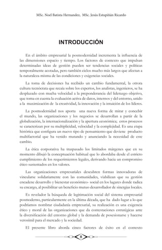 MSc. Noel Batista Hernandez, MSc. Jesús Estupiñán Ricardo
8
INTRODUCCIÓN
En el ámbito empresarial la posmodernidad incrementa la influencia de
las dimensiones espacio y tiempo. Los factores de contexto que impulsan
determinadas ideas de gestión pueden ser tendencias sociales y políticas
temporalmente acotadas, pero también ciclos mucho más largos que afectan a
la naturaleza misma de las condiciones y exigencias sociales.
La toma de decisiones ha recibido un cambio fundamental, la otrora
cultura tecnócrata que recaía sobre los expertos, los analistas, ingenieros, se ha
desplazado con mucha velocidad a la preponderancia del liderazgo objetivo,
que toma en cuenta la evaluación activa de datos, internos y del entorno, unido
a la maximización de la creatividad, la innovación y la intuición de los líderes.
La posmodernidad nos aporta una nueva forma de mirar y concebir
el mundo, las organizaciones y los negocios se desarrollan a partir de la
globalización, la internacionalización y la apertura económica; estos procesos
se caracterizan por su multiplicidad, velocidad y la complejidad. Es una etapa
histórica que configura un nuevo tipo de pensamiento que deviene producto
multifactorial que ha venido mutando y anunciando la necesidad de este
cambio.
La ética corporativa ha traspasado los limitados márgenes que en su
momento dibujó la conceptuación habitual que lo abordaba desde el estricto
cumplimiento de los requerimientos legales, derivando hacia un compromiso
ético sustentados en los valores.
Las organizaciones empresariales descubren formas innovadoras de
vincularse solidariamente con las comunidades, viabilizan que su gestión
encadene desarrollo y bienestar económico- social en los lugares donde radica
su encargo, al posibilitar un beneficio mutuo desarrollador de sinergias locales.
Es revelador la búsqueda de legitimación social del sistema empresarial
posmoderno, particularmente en la última década, que ha dado lugar a lo que
podríamos nombrar ciudadanía empresarial, su realización es una exigencia
ético y moral de las organizaciones que da contestaciones estratégicas ante
la diversificación del entorno global y la demanda de posesionarse y hacerse
verosímil para el mercado y la sociedad.
El presente libro aborda cinco factores de éxito en el contexto
 