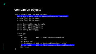 public final class lang.eg8.Employee {
public static final lang.eg8.Employee$Companion Companion;
private final String name;
private final String dept;
public Employee(String, String);
public final String getName();
public final String getDept();
public String toString();
static {};
Code:
0: new #45 // class Employee$Companion
3: dup
4: aconst_null
5: invokespecial #48 // Employee$Companion."<init>"
8: putstatic #52 // Field Companion:Employee$Companion;
11: return
}
companion objects
 