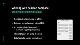 working with desktop compose
creating a simple calculator
– Compose is implemented as a DSL
– But goes beyond a purely Internal DSL
– A compiler plugin is required
– To generate supporting infrastructure
– This implies we are being deceived
– Let’s look at a sample application...
 