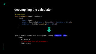 @Composable
fun DisplayText(text: String) =
Text(
text = text,
style = TextStyle(color = Color.Black, fontSize = 28.sp),
modifier = Modifier.padding(all = 10.dp)
)
public static final void DisplayText(String, Composer, int);
Code:
0: aload_0
// Lots and lots of bytecode...
791: return
decompiling the calculator
 
