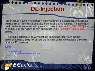 DL-Injection - DL-Injection is done by injecting a dynamic library in a compiled application to override certain functionalities called from other shared libraries. The technique used can be as simple as setting an environment v a riable ( LD_PRELOAD ) and as complex as overwriting certain application PLT ( Procedure Linkage Table ) entries. - This kind of attack can be very useful in applications that does internal authentication and does not ensure the integrity of the information the system provides. For example … [CODE] .... If (getuid() == 0) { // do stuff authenticated stuff here. } .... 