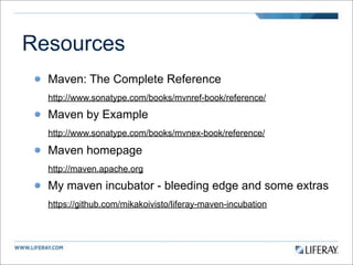Resources
  Maven: The Complete Reference
  http://www.sonatype.com/books/mvnref-book/reference/

  Maven by Example
  http://www.sonatype.com/books/mvnex-book/reference/

  Maven homepage
  http://maven.apache.org

  My maven incubator - bleeding edge and some extras
  https://github.com/mikakoivisto/liferay-maven-incubation
 