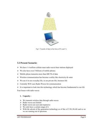 Fig 3: Transfer of data in the form of 0’s and 1’s

3.2 Present Scenario:
 We have 1.4 million cellular mast radio waves base stations deployed
 We also have over 5 billions of mobile phones
 Mobile phone transmits more than 600 Tb of data
 Wireless communication has become a utility like electricity & water
 We use it in our everyday life, in our private life, business life
 Currently WiFi uses Radio Waves for communication
 It is important to look into this technology which has become fundamental to our life
Four Issues with radio waves
1. Capacity :






We transmit wireless data through radio waves
Radio waves are limited
Radio waves are scar and expensive
We only have a certain range of it
With the advent of the generation technology as of like of 2.5G,3G,4G and so on
we are running out of spectrum.

LIFI TECHNOLOGY

Page 8

 