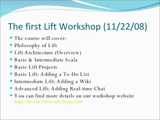 The first Lift Workshop (11/22/08) The course will cover:  Philosophy of Lift  Lift Architecture (Overview)  Basic & Intermediate Scala  Basic Lift Projects  Basic Lift: Adding a To-Do List  Intermediate Lift: Adding a Wiki  Advanced Lift: Adding Real-time Chat  You can find more details on our workshop website http://www.liftworkshop.com 