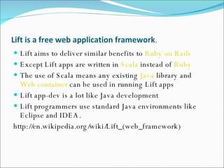 Lift   is a   free web application framework .  Lift aims to deliver similar benefits to  Ruby on Rails Except Lift apps are written in  Scala  instead of  Ruby The use of Scala means any existing  Java  library and  Web container  can be used in running Lift apps Lift app-dev is a lot like Java development Lift programmers use standard Java environments like Eclipse and IDEA.  http://en.wikipedia.org/wiki/Lift_(web_framework) 