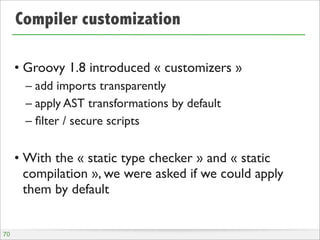 Compiler customization
• Groovy 1.8 introduced « customizers »
– add imports transparently
– apply AST transformations by default
– ﬁlter / secure scripts
• With the « static type checker » and « static
compilation », we were asked if we could apply
them by default
70
 