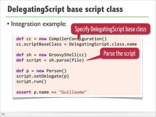 DelegatingScript base script class
• Integration example:
def	
  cc	
  =	
  new	
  CompilerConfiguration()
cc.scriptBaseClass	
  =	
  DelegatingScript.class.name
def	
  sh	
  =	
  new	
  GroovyShell(cc)
def	
  script	
  =	
  sh.parse(file)
def	
  p	
  =	
  new	
  Person()
script.setDelegate(p)
script.run()
assert	
  p.name	
  ==	
  "Guillaume"
Specify DelegatingScript base class
Parse the script
80
 