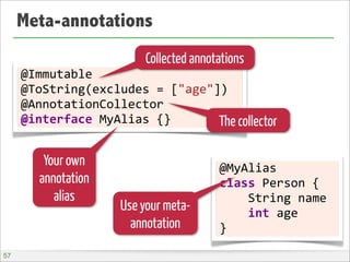 Meta-annotations
@Immutable
@ToString(excludes	
  =	
  ["age"])
@AnnotationCollector
@interface	
  MyAlias	
  {}
@MyAlias
class	
  Person	
  {
	
  	
  	
  	
  String	
  name
	
  	
  	
  	
  int	
  age
}
Collected annotations
The collector
Your own
annotation
alias
Use your meta-
annotation
57
 