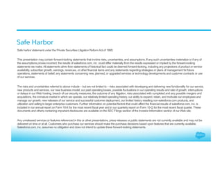 Safe Harbor
Safe harbor statement under the Private Securities Litigation Reform Act of 1995:
This presentation may contain forward-looking statements that involve risks, uncertainties, and assumptions. If any such uncertainties materialize or if any of
the assumptions proves incorrect, the results of salesforce.com, inc. could differ materially from the results expressed or implied by the forward-looking
statements we make. All statements other than statements of historical fact could be deemed forward-looking, including any projections of product or service
availability, subscriber growth, earnings, revenues, or other financial items and any statements regarding strategies or plans of management for future
operations, statements of belief, any statements concerning new, planned, or upgraded services or technology developments and customer contracts or use
of our services.
The risks and uncertainties referred to above include – but are not limited to – risks associated with developing and delivering new functionality for our service,
new products and services, our new business model, our past operating losses, possible fluctuations in our operating results and rate of growth, interruptions
or delays in our Web hosting, breach of our security measures, the outcome of any litigation, risks associated with completed and any possible mergers and
acquisitions, the immature market in which we operate, our relatively limited operating history, our ability to expand, retain, and motivate our employees and
manage our growth, new releases of our service and successful customer deployment, our limited history reselling non-salesforce.com products, and
utilization and selling to larger enterprise customers. Further information on potential factors that could affect the financial results of salesforce.com, inc. is
included in our annual report on Form 10-K for the most recent fiscal year and in our quarterly report on Form 10-Q for the most recent fiscal quarter. These
documents and others containing important disclosures are available on the SEC Filings section of the Investor Information section of our Web site.
Any unreleased services or features referenced in this or other presentations, press releases or public statements are not currently available and may not be
delivered on time or at all. Customers who purchase our services should make the purchase decisions based upon features that are currently available.
Salesforce.com, inc. assumes no obligation and does not intend to update these forward-looking statements.
 