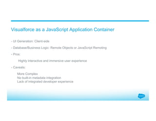 ​ - UI Generation: Client-side
​ - Database/Business Logic: Remote Objects or JavaScript Remoting
​ - Pros:
​  Highly interactive and immersive user experience
​ - Caveats:
More Complex
No built-in metadata integration
Lack of integrated developer experience
Visualforce as a JavaScript Application Container
 