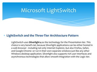 Microsoft LightSwitch



LightSwitch and the Three-Tier Architecture Pattern

   LightSwitch uses Silverlight 4 as the technology for the Presentation tier. This
   choice is very beneﬁ cial, because Silverlight applications can be either hosted in
   a web browser - including not only Internet Explorer, but also Firefox, Safari,
   and Google Chrome -or run in their own separate windows just like any other
   Windows desktop application. Silverlight also supports rich user interfaces and
   asynchronous technologies that allow smooth integration with the Logic tier.
 