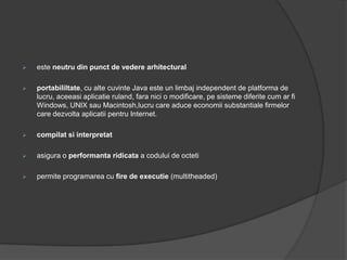    este neutru din punct de vedere arhitectural

   portabililtate, cu alte cuvinte Java este un limbaj independent de platforma de
    lucru, aceeasi aplicatie ruland, fara nici o modificare, pe sisteme diferite cum ar fi
    Windows, UNIX sau Macintosh,lucru care aduce economii substantiale firmelor
    care dezvolta aplicatii pentru Internet.

   compilat si interpretat

   asigura o performanta ridicata a codului de octeti

   permite programarea cu fire de executie (multitheaded)
 