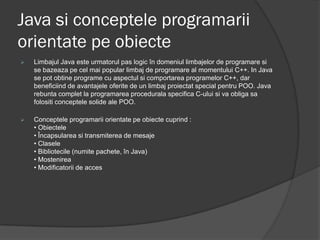 Java si conceptele programarii
orientate pe obiecte
   Limbajul Java este urmatorul pas logic în domeniul limbajelor de programare si
    se bazeaza pe cel mai popular limbaj de programare al momentului C++. In Java
    se pot obtine programe cu aspectul si comportarea programelor C++, dar
    beneficiind de avantajele oferite de un limbaj proiectat special pentru POO. Java
    rebunta complet la programarea procedurala specifica C-ului si va obliga sa
    folositi conceptele solide ale POO.

   Conceptele programarii orientate pe obiecte cuprind :
    • Obiectele
    • Încapsularea si transmiterea de mesaje
    • Clasele
    • Bibliotecile (numite pachete, în Java)
    • Mostenirea
    • Modificatorii de acces
 