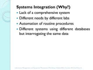 Systems Integration (Why?)





Lack of a comprehensive system
Different needs by different labs
Automation of routine procedures
Different systems using different databases
but interrogating the same data

Laboratory Management and Equipment Maintenance Workshop, Holetta ARC, 21st June 2013 by Kihara A.

 