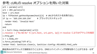 参考: cURLの resolve オプションを用いた対策
url = params[:url]
uri = URI.parse(url)
host = uri.host
ip = TCPSocket.gethostbyname(host)[3] # URLからホスト名を取り出し
if ip == '169.254.169.254' # ブラックリストチェック
render html: 'Invalid Host'
return
end
c = Curl::Easy.new(params[:url])
c.resolve = ["%s:%d:%s" % [uri.host, uri.port, ip]] # resolve によりIPアドレスを指定
c.http_get
s = c.body_str
s.force_encoding("UTF-8");
render html: Sanitize.clean(s, Sanitize::Config::RELAXED).html_safe
© 2016-2019 Hiroshi Tokumaru 35
検証済みのIPアドレスで接続を行うことから、DNSリバインディング攻撃を防ぐことができる…はず
 