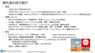 徳丸浩の自己紹介
• 経歴
– 1985年 京セラ株式会社入社
– 1995年 京セラコミュニケーションシステム株式会社(KCCS)に出向・転籍
– 2008年 KCCS退職、HASHコンサルティング株式会社(現社名:EGセキュアソリューションズ株式会社)設立
• 経験したこと
– 京セラ入社当時はCAD、計算幾何学、数値シミュレーションなどを担当
– その後、企業向けパッケージソフトの企画・開発・事業化を担当
– 1999年から、携帯電話向けインフラ、プラットフォームの企画・開発を担当
Webアプリケーションのセキュリティ問題に直面、研究、社内展開、寄稿などを開始
– 2004年にKCCS社内ベンチャーとしてWebアプリケーションセキュリティ事業を立ち上げ
• 現在
– EGセキュアソリューションズ株式会社 代表 https://www.eg-secure.co.jp/
– 独立行政法人情報処理推進機構 非常勤研究員 https://www.ipa.go.jp/security/
– 著書「体系的に学ぶ 安全なWebアプリケーションの作り方」(2011年3月)
同 第2版が 2018年6月21日発売
「徳丸浩のWebセキュリティ教室 」(2015年10月)
– 技術士（情報工学部門）
© 2016-2019 Hiroshi Tokumaru 4
 