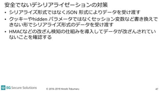 安全でないデシリアライゼーションの対策
• シリアライズ形式ではなくJSON 形式によりデータを受け渡す
• クッキーやhidden パラメータではなくセッション変数など書き換えで
きない形でシリアライズ形式のデータを受け渡す
• HMACなどの改ざん検知の仕組みを導入してデータが改ざんされてい
ないことを確認する
47© 2016-2019 Hiroshi Tokumaru
 