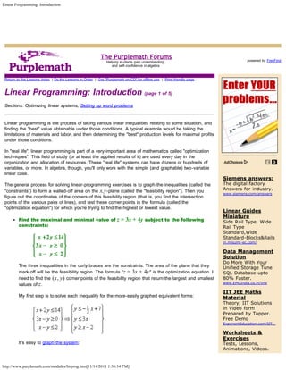 Linear Programming: Introduction




                                                           The Purplemath Forums                                                                 Search

                                                                                                                                    powered by FreeFind
                                                               Helping students gain understanding
                                                                  and self-confidence in algebra


 Return to the Lessons Index | Do the Lessons in Order | Get "Purplemath on CD" for offline use | Print-friendly page



 Linear Programming: Introduction (page 1 of 5)
 Sections: Optimizing linear systems, Setting up word problems


 Linear programming is the process of taking various linear inequalities relating to some situation, and
 finding the "best" value obtainable under those conditions. A typical example would be taking the
 limitations of materials and labor, and then determining the "best" production levels for maximal profits
 under those conditions.

 In "real life", linear programming is part of a very important area of mathematics called "optimization
 techniques". This field of study (or at least the applied results of it) are used every day in the
 organization and allocation of resources. These "real life" systems can have dozens or hundreds of
 variables, or more. In algebra, though, you'll only work with the simple (and graphable) two-variable
 linear case.
                                                                                                                        Siemens answers:
 The general process for solving linear-programming exercises is to graph the inequalities (called the                  The digital factory
 "constraints") to form a walled-off area on the x,y -plane (called the "feasibility region"). Then you                 Answers for industry.
                                                                                                                        www.siemens.com/answers
 figure out the coordinates of the corners of this feasibility region (that is, you find the intersection
 points of the various pairs of lines), and test these corner points in the formula (called the
 "optimization equation") for which you're trying to find the highest or lowest value.
                                                                                                                        Linear Guides
                                                                                                                        Miniature
         Find the maximal and minimal value of                       z = 3x + 4y subject to the following               Side Rail Type, Wide
         constraints:                                                                                                   Rail Type
                                                                                                                        Standard,Wide
                                                                                                                        Standard-Blocks&Rails
                                                                                                                        in.misumi-ec.com/

                                                                                                                        Data Management
                                                                                                                        Solution
                                                                                                                        Do More With Your
         The three inequalities in the curly braces are the constraints. The area of the plane that they                Unified Storage Tune
         mark off will be the feasibility region. The formula "z = 3x + 4y " is the optimization equation. I            SQL Database upto
         need to find the (x, y) corner points of the feasibility region that return the largest and smallest           80% Faster.
                                                                                                                        www.EMCIndia.co.in/vnx
         values of z .
                                                                                                                        IIT JEE Maths
         My first step is to solve each inequality for the more-easily graphed equivalent forms:                        Material
                                                                                                                        Theory, IIT Solutions
                                                                                                                        in Video form
                                                                                                                        Prepared by Topper.
                                                                                                                        Free Demo
                                                                                                                        ExponentEducation.com/IIT…

                                                                                                                        Worksheets &
                                                                                                                        Exercises
         It's easy to graph the system:          Copyright © Elizabeth Stapel 2006-2011 All Rights Reserved             Tests, Lessons,
                                                                                                                        Animations, Videos.


http://www.purplemath.com/modules/linprog.htm[11/14/2011 1:30:34 PM]
 