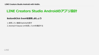 LINE Creators Studio Androidのアプリ設計
1.変更したい画⾯のactivityを探す
2.Activityからlayout xmlを探してxmlを確認する
ButtonのClick Eventを変更しましょう
LINE Creators Studio Android with Kotlin.
 