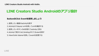 LINE Creators Studio Android with Kotlin.
LINE Creators Studio Androidのアプリ設計
1.変更したい画⾯のactivityを探す
2.Activityからlayout xmlを探してxmlを確認する
3.変更したいボタンのidを覚えてactivityに戻る
4.Activityで覚えたidとbindingされてるviewを探す
5.Viewのclick listenerを探してeventを変更する
ButtonのClick Eventを変更しましょう
 