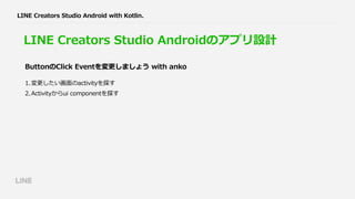 LINE Creators Studio Androidのアプリ設計
1.変更したい画⾯のactivityを探す
2.Activityからui componentを探す
ButtonのClick Eventを変更しましょう with anko
LINE Creators Studio Android with Kotlin.
 