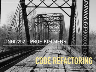 CODE REFACTORING
LINGI2252 – PROF. KIM MENS
* Slides mostly based on Martin Fowler’s book: 
Refactoring: Improving the Design of Existing Code. ©Addison Wesley, 2000
*
(These slides are part of the course LINGI2252 “Software Maintenance and Evolution”, given by Prof. Kim Mens at UCL, Belgium)
 