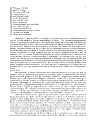 9
23. As luzes e o colorido
24. Que você vê agora
25. Nas ruas por onde anda
26. Na casa onde mora
27. Você olha tudo e nada
28. Lhe faz ficar contente
29. Você só deseja agora
30. Voltar pra sua gente
31. Debaixo dos caracóis do seus cabelos
32. Uma estória pra contar
33. De um mundo tão distante
34. Debaixo dos caracóis dos seus cabelos
35. Um soluço e a vontade
36. De ficar mais um instante
O exemplo (5) pode nos ajudar a compreender, em primeiro lugar, como a situação comunicativa
interfere na produção/recepção do texto. Segundo Koch e Travaglia (1990), a situação comunicativa tanto
pode ser entendida em seu sentido estrito - contexto imediato da interação -,como pode ser entendida em
seu sentido mais amplo, ou seja, o contexto sócio-político-cultural. Sobre a letra da música do exemplo (5),
poderíamos dizer, somente a partir dos conteúdos nela expressos, que ela fala sobre uma pessoa que se
encontra em um lugar distante, que não está feliz e que tem como sonho voltar para o seu lugar de origem.
Os motivos pelos quais esta pessoa se encontra distante e triste não estão explicitados. No entanto, se
tivermos conhecimento de alguns elementos relevantes do contexto sociocultural em que a letra foi
produzida, como, por exemplo, o fato de que ela foi produzida quando vários intelectuais e artistas tiveram
de sair do Brasil e viver no exílio em outros países, seria possível fazer uma outra leitura, ou seja, seria
possível dizer que o poeta/locutor não fala simplesmente de uma pessoa triste em um lugar distante, mas
dos sentimentos de tristeza e de vazio de uma pessoa quando esta se encontra no exílio, obrigada a ficar
longe da sua gente, de sua cultura, do seu lugar: "Você anda pela tarde/E o seu olhar tristonho/Deixa
sangrar no peito/Uma saudade um sonho..."; ou ainda "As luzes e o colorido/Que você vê agora/Nas ruas
por onde anda/Na casa onde mora/Você olha tudo e nada/lhe faz ficar contentelVocê só deseja agora/
Voltar
pra sua gente...".
O conhecimento da situação comunicativa mais ampla contribui para a focalização, que pode ser
entendida como a(s) perspectiva(s) ou pontos) de vista pelos) qual(is) as entidades evocadas no texto
passam a ser vistas, perspectivas estas que, com certeza, afetam não só aquilo que o produtor diz, mas
também o que o leitor ou destinatário interpreta. Continuando a análise do texto, podemos afirmar que o
conhecimento de um outro elemento da situação comunicativa pode contribuir para uma releitura do texto
em questão. Por exemplo, se soubéssemos que o poeta/locutor do texto em questão tinha em mente uma
pessoa específica, a qual procura homenagear com esta música, e se soubéssemos que a pessoa a quem o
texto se refere é o poeta e compositor baiano Caetano Veloso, os versos a seguir significariam
diferentemente para nós: "Debaixo dos caracóis dos seus cabelos/Uma estória pra contar/De um mundo tão
distante..."; "Um dia a areia branca/Seus pés irão tocar/E vai molhar seus cabelos/A água azul do mar...";
"Um dia vou ver você/Chegando num sorriso/Pisando a areia branca/ Que é seu paraíso...".
O fato de sabermos quem é o sujeito de quem esses versos falam, o fato de sabermos que ele é
baiano, de sabermos que a Bahia é um dos estados litorâneos do Brasil, o fato de termos contato com a
imagem do artista naquela época, com cabelos compridos e encaracolados, o fato de sabermos que ele
passou um tempo morando em Londres, durante alguns anos do regime militar, o fato de termos tomado
contato com um conhecimento mais específico sobre o referente textual nos faz olhar a letra da música com
outros olhos e, a partir de então, a nossa interpretação não será mais a mesma. Temos aqui uma situação
comunicativa reconstruída, de um tempo em que a liberdade era um valor apenas cultivado nos corações e
mentes, sem poder ser experienciado plenamente, situação esta que podemos apenas vislumbrar, quando
entramos em contato com a letra da música de Roberto e Erasmo.
Não estamos advogando que esta letra não é possível de ser interpretada sem o conhecimento de
determinados elementos da situação comunicativa em que ela foi produzida. Isso seria negar a existência
 