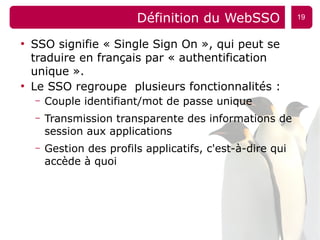 Définition du WebSSO              19


●
    SSO signifie « Single Sign On », qui peut se
    traduire en français par « authentification
    unique ».
●
    Le SSO regroupe plusieurs fonctionnalités :
    –   Couple identifiant/mot de passe unique
    –   Transmission transparente des informations de
        session aux applications
    –   Gestion des profils applicatifs, c'est-à-dire qui
        accède à quoi
 