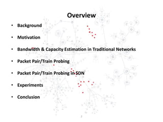 Overview
• Background
• Motivation
• Bandwidth & Capacity Estimation in Traditional Networks
• Packet Pair/Train Probing
• Packet Pair/Train Probing in SDN
• Experiments
• Conclusion
2
 