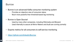 SITE RELIABILITY ENGINEERING©2016 LinkedIn Corporation. All Rights Reserved.
Burrow
 Burrow is an advanced Kafka consumer monitoring system
– Provides an objective view of consumer status
– Much more powerful than threshold-based lag monitoring
 Burrow is Open Source!
– Used by many other companies, including Wikimedia and Blizzard
– Used internally to assure all Mirror Makers and Audit are running correctly
 Exports metrics for all consumers to self-service monitoring
 https://github.com/linkedin/Burrow
28
 