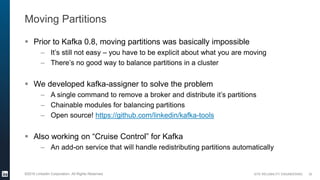 SITE RELIABILITY ENGINEERING©2016 LinkedIn Corporation. All Rights Reserved.
Moving Partitions
 Prior to Kafka 0.8, moving partitions was basically impossible
– It’s still not easy – you have to be explicit about what you are moving
– There’s no good way to balance partitions in a cluster
 We developed kafka-assigner to solve the problem
– A single command to remove a broker and distribute it’s partitions
– Chainable modules for balancing partitions
– Open source! https://github.com/linkedin/kafka-tools
 Also working on “Cruise Control” for Kafka
– An add-on service that will handle redistributing partitions automatically
30
 