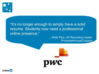 “It’s no longer enough to simply have a solid
resume. Students now need a professional
online presence.”
                        - Holly Paul, US Recruiting Leader
                                 PricewaterhouseCoopers
 