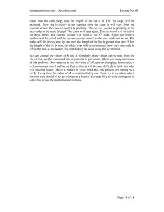 ecomputernotes.com Data Structures Lecture No. 04
___________________________________________________________________
Page 14 of 14
come into the while loop, now the length of the list is 9. The for loop will be
executed. Now the list.next() is not starting from the start. It will start from the
position where the current pointer is pointing. The current pointer is pointing at the
next node to the node deleted. The count will start again. The list.next() will be called
for three times. The current pointer will point at the 8th
node. Again the remove
method will be called and the current pointer moved to the next node and so on. The
nodes will be deleted one by one until the length of the list is greater than one. When
the length of the list is one, the while loop will be terminated. Now only one node is
left in the list i.e. the leader. We will display its value using the get method.
We can change the values of M and N. Similarly, these values can be read from the
file or can use the command line arguments to get values. There are many variations
of this problem. One variation is that the value of M keeps on changing. Sometimes, it
is 3, sometimes 4 or 5 and so on. Due to this, it will become difficult to think that who
will become leader. Make a picture in your mind that ten persons are sitting in a
circle. Every time the value of M is incremented by one. Now try to ascertain which
position you should sit to get chosen as a leader. You may like to write a program to
solve this or use the mathematical formula.
 