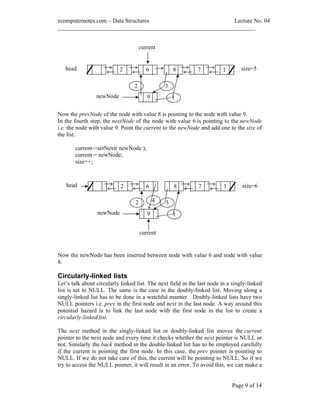 ecomputernotes.com Data Structures Lecture No. 04
___________________________________________________________________
Page 9 of 14
Now the prevNode of the node with value 8 is pointing to the node with value 9.
In the fourth step, the nextNode of the node with value 6 is pointing to the newNode
i.e. the node with value 9. Point the current to the newNode and add one to the size of
the list.
current->setNext( newNode );
current = newNode;
size++;
Now the newNode has been inserted between node with value 6 and node with value
8.
Circularly-linked lists
Let s talk about circularly linked list. The next field in the last node in a singly-linked
list is set to NULL. The same is the case in the doubly-linked list. Moving along a
singly-linked list has to be done in a watchful manner. Doubly-linked lists have two
NULL pointers i.e. prev in the first node and next in the last node. A way around this
potential hazard is to link the last node with the first node in the list to create a
circularly-linked list.
The next method in the singly-linked list or doubly-linked list moves the current
pointer to the next node and every time it checks whether the next pointer is NULL or
not. Similarly the back method in the double-linked list has to be employed carefully
if the current is pointing the first node. In this case, the prev pointer is pointing to
NULL. If we do not take care of this, the current will be pointing to NULL. So if we
try to access the NULL pointer, it will result in an error. To avoid this, we can make a
size=62 6 8 7head
current
1
9newNode 1
2 34
9 1
size=52 6 8 7head
current
1
newNode
2 3
 
