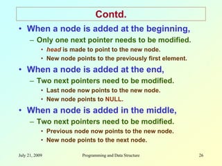 July 21, 2009 Programming and Data Structure 26
Contd.
• When a node is added at the beginning,
– Only one next pointer needs to be modified.
• head is made to point to the new node.
• New node points to the previously first element.
• When a node is added at the end,
– Two next pointers need to be modified.
• Last node now points to the new node.
• New node points to NULL.
• When a node is added in the middle,
– Two next pointers need to be modified.
• Previous node now points to the new node.
• New node points to the next node.
 