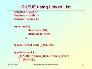 July 21, 2009 Programming and Data Structure 67
QUEUE using Linked List
#include <stdio.h>
#include <stdlib.h>
#include <string.h>
struct node{
char name[30];
struct node *next;
};
typedef struct node _QNODE;
typedef struct {
_QNODE *queue_front, *queue_rear;
} _QUEUE;
 