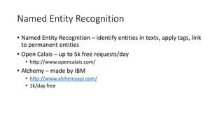 Named Entity Recognition
• Named Entity Recognition – identify entities in texts, apply tags, link
to permanent entities
• Open Calais – up to 5k free requests/day
• http://www.opencalais.com/
• Alchemy – made by IBM
• http://www.alchemyapi.com/
• 1k/day free
 