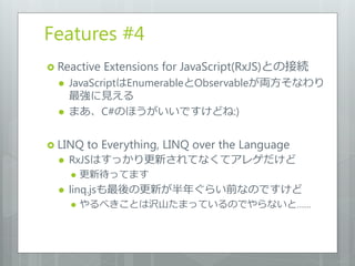 Features #4
 Reactive   Extensions for JavaScript(RxJS)との接続
     JavaScriptはEnumerableとObservableが両方そなわり
      最強に見える
     まあ、C#のほうがいいですけどね:)


 LINQ    to Everything, LINQ over the Language
     RxJSはすっかり更新されてなくてアレゲだけど
         更新待ってます
     linq.jsも最後の更新が半年ぐらい前なのですけど
         やるべきことは沢山たまっているのでやらないと……
 